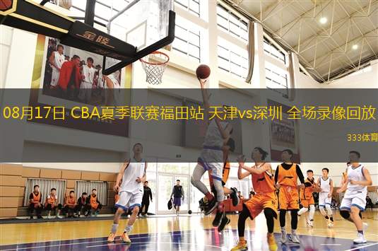 08月17日 CBA夏季聯(lián)賽福田站 天津vs深圳 全場錄像回放